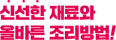 신선한 재료와 올바른 조리방법!